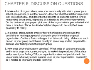 1. Make a list of organizations near your community with which you or your
school can partner. In another column, describe what that relationship could
look like specifically, and describe the benefits to students that this kind of
relationship could bring, especially as it relates to systemic improvement.
On the bottom of your paper, pick one of the organizations you selected and
draw a time line of how this kind of relationship could be solidified from
possibility to reality.
2. In a small group, turn to three or four other people and discuss the
possibility of leading purposeful change in your immediate or global
organization. Outline a few challenges that this could bring. Make sure each
person in your group contributes equally in some way and be prepared to
discuss your findings with the larger group.
3. How does your organization use data? What kinds of data are analyzed
and in what ways are you encouraged to make interpretations of that data
and present your findings? If your organization does not participate in the
use of data, what ways could data be used in your organization, especially
as it relates to improving student learning?
CHAPTER 5: DISCUSSION QUESTIONS
 