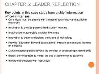 CHAPTER 5: LEADER REFLECTION
Key points in this case study from a chief information
officer in Kansas:
• Core ideas must be aligned with the use of technology and available
resources
• Inspiration to provide personalized student learning
• Imagination to accurately envision the future
• Innovation to better understand the future of technology
• Provide "Education Beyond Expectations" through personalized learning
for students
• Digital citizenship goes beyond the concept of possessing inherent skills
• Expect administrators to model the use of technology to teachers
• Integrate technology with instruction
 