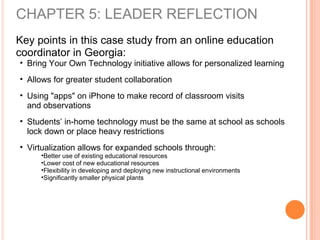 Key points in this case study from an online education
coordinator in Georgia:
• Bring Your Own Technology initiative allows for personalized learning
• Allows for greater student collaboration
• Using "apps" on iPhone to make record of classroom visits
and observations
• Students’ in-home technology must be the same at school as schools
lock down or place heavy restrictions
• Virtualization allows for expanded schools through:
•Better use of existing educational resources
•Lower cost of new educational resources
•Flexibility in developing and deploying new instructional environments
•Significantly smaller physical plants
CHAPTER 5: LEADER REFLECTION
 