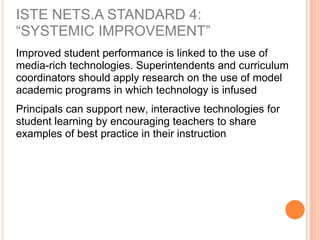 ISTE NETS.A STANDARD 4:
“SYSTEMIC IMPROVEMENT”
Improved student performance is linked to the use of
media-rich technologies. Superintendents and curriculum
coordinators should apply research on the use of model
academic programs in which technology is infused
Principals can support new, interactive technologies for
student learning by encouraging teachers to share
examples of best practice in their instruction
 
