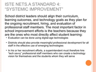 School district leaders should align their curriculum,
learning outcomes, and technology goals as they plan for
the ongoing recruitment, hiring, and evaluation of
professional staff members. The most important factor in
school improvement efforts is the teachers because they
are the ones who most directly affect student learning:
• Evaluation can be done using digital-age technologies
• Districts should also provide meaningful professional development for all
staff in the effective use of emerging technologies
• In his or her recruitment efforts, a superintendent must therefore hire
“tech savvy” professional staff members who can create a technology
vision for themselves and the students whom they will serve
ISTE NETS.A STANDARD 4:
“SYSTEMIC IMPROVEMENT”
 