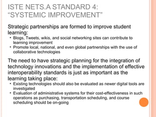 Strategic partnerships are formed to improve student
learning:
• Blogs, Tweets, wikis, and social networking sites can contribute to
learning improvement
• Promote local, national, and even global partnerships with the use of
collaborative technologies
The need to have strategic planning for the integration of
technology innovations and the implementation of effective
interoperability standards is just as important as the
learning taking place:
• Existing technologies should also be evaluated as newer digital tools are
investigated
• Evaluation of administrative systems for their cost-effectiveness in such
operations as purchasing, transportation scheduling, and course
scheduling should be on-going
ISTE NETS.A STANDARD 4:
“SYSTEMIC IMPROVEMENT”
 