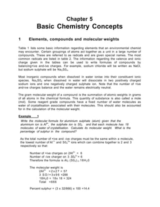 Chapter 5
Basic Chemistry Concepts
1 Elements, compounds and molecular weights
Table 1 lists some basic information regarding elements that an environmental chemist
may encounter. Certain groupings of atoms act together as a unit in a large number of
compounds. These are referred to as radicals and are given special names. The most
common radicals are listed in table 2. The information regarding the valence and ionic
charge given in the tables can be used to write formulas of compounds by
balancing+ive and-ive charges. For example, sodium chloride will be written as NaCI,
but sodium sulphate will be Na2S04.
Most inorganic compounds when dissolved in water ionise into their constituent ionic
species. Na2S04 when dissolved in water will dissociate in two positively charged
sodium ions and one negatively charged sulphate ion. Note that the number of +ive
and-ive charges balance and the water remains electrically neutral.
The gram molecular weight of a compound is the summation of atomic weights in grams
of all atoms in the chemical formula. This quantity of substance is also called a mole
(mol). Some reagent grade compounds have a fixed number of water molecules as
water of crystallisation associated with their molecules. This should also be accounted
for in the calculation of the molecular weight.
Example 1
Write the molecular formula for aluminium sulphate (alum) given that the
aluminium ion is Al3+
, the sulphate ion is S04 and that each molecule has 18
molecules of water of crystallisation. Calculate its molecular weight. What is the
percentage of sulphur in the compound?
As the total number of +ive and -ive charges must be the same within a molecule,
the lowest number of Al++
and S04
2
" ions which can combine together is 2 and 3
respectively so that:
Number of +ive charges on 2AI3+
= 6
Number of -ive charger on 3 S04
2
' = 6
Therefore the formula is Al2 (S04) 3 .18H2 0
The molecular weight is
2AI3+
= 2 x 2 7 = 57
3 S O / = 3 x 9 6 =288
18H20 = 18x 18 = 324
Total =666
Percent sulphur = (3 x 32/666) x 100 =14.4
 