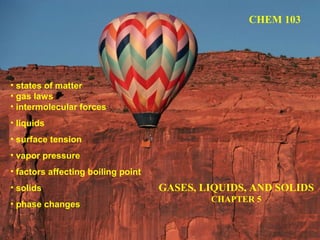 GASES, LIQUIDS, AND SOLIDS
CHAPTER 5
CHEM 103
• states of matter
• gas laws
• intermolecular forces
• liquids
• surface tension
• vapor pressure
• factors affecting boiling point
• solids
• phase changes
 