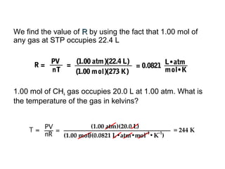 We find the value of RR by using the fact that 1.00 mol of
any gas at STP occupies 22.4 L
1.00 mol of CH4 gas occupies 20.0 L at 1.00 atm. What is
the temperature of the gas in kelvins?
PVR =
nT
= (1.00 atm)(22.4 L)
(1.00 mol)(273 K)
= 0.0821
L•atm
mol•K
 