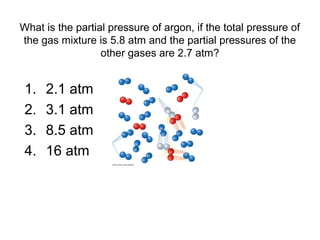 What is the partial pressure of argon, if the total pressure of
the gas mixture is 5.8 atm and the partial pressures of the
other gases are 2.7 atm?
1. 2.1 atm
2. 3.1 atm
3. 8.5 atm
4. 16 atm
 