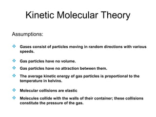 Kinetic Molecular Theory
Assumptions:
 Gases consist of particles moving in random directions with various
speeds.
 Gas particles have no volume.
 Gas particles have no attraction between them.
 The average kinetic energy of gas particles is proportional to the
temperature in kelvins.
 Molecular collisions are elastic
 Molecules collide with the walls of their container; these collisions
constitute the pressure of the gas.
 