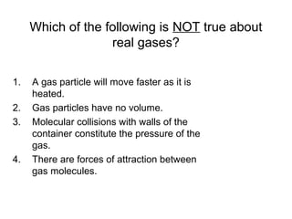 Which of the following is NOT true about
real gases?
1. A gas particle will move faster as it is
heated.
2. Gas particles have no volume.
3. Molecular collisions with walls of the
container constitute the pressure of the
gas.
4. There are forces of attraction between
gas molecules.
 