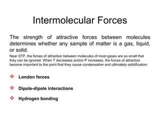 Intermolecular Forces
The strength of attractive forces between molecules
determines whether any sample of matter is a gas, liquid,
or solid.
Near STP, the forces of attraction between molecules of most gases are so small that
they can be ignored. When T decreases and/or P increases, the forces of attraction
become important to the point that they cause condensation and ultimately solidification.
 London forces
 Dipole-dipole interactions
 Hydrogen bonding
 