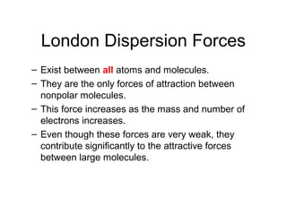 London Dispersion Forces
– Exist between all atoms and molecules.
– They are the only forces of attraction between
nonpolar molecules.
– This force increases as the mass and number of
electrons increases.
– Even though these forces are very weak, they
contribute significantly to the attractive forces
between large molecules.
 