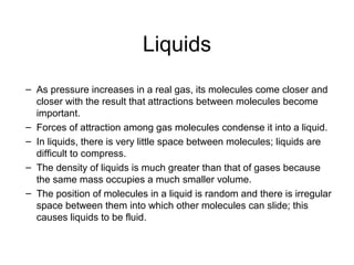 Liquids
– As pressure increases in a real gas, its molecules come closer and
closer with the result that attractions between molecules become
important.
– Forces of attraction among gas molecules condense it into a liquid.
– In liquids, there is very little space between molecules; liquids are
difficult to compress.
– The density of liquids is much greater than that of gases because
the same mass occupies a much smaller volume.
– The position of molecules in a liquid is random and there is irregular
space between them into which other molecules can slide; this
causes liquids to be fluid.
 