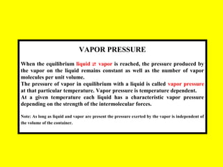 VAPOR PRESSURE
When the equilibrium liquid  vapor is reached, the pressure produced by
the vapor on the liquid remains constant as well as the number of vapor
molecules per unit volume.
The pressure of vapor in equilibrium with a liquid is called vapor pressure
at that particular temperature. Vapor pressure is temperature dependent.
At a given temperature each liquid has a characteristic vapor pressure
depending on the strength of the intermolecular forces.
Note: As long as liquid and vapor are present the pressure exerted by the vapor is independent of
the volume of the container.
 