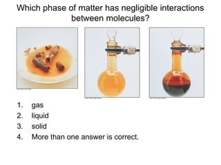 Which phase of matter has negligible interactions
between molecules?
1. gas
2. liquid
3. solid
4. More than one answer is correct.
 