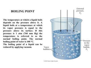 BOILING POINT
The temperature at which a liquid boils
depends on the pressure above it. A
liquid boils at a temperature at which
its vapor pressure is equal to the
pressure above its surface. If this
pressure is 1 atm (760 mm Hg) the
temperature is referred to as the
normal boiling point. The normal
boiling point of water is 100 °C.
The boiling point of a liquid can be
reduced by applying vacuum.
 
