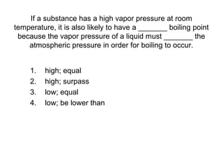 If a substance has a high vapor pressure at room
temperature, it is also likely to have a _______ boiling point
because the vapor pressure of a liquid must _______ the
atmospheric pressure in order for boiling to occur.
1. high; equal
2. high; surpass
3. low; equal
4. low; be lower than
 