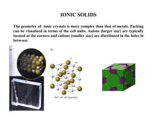 IONIC SOLIDS
The geometry of ionic crystals is more complex than that of metals. Packing
can be visualized in terms of the cell units. Anions (larger size) are typically
located at the corners and cations (smaller size) are distributed in the holes in
between.
 
