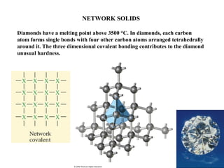 NETWORK SOLIDS
Diamonds have a melting point above 3500 °C. In diamonds, each carbon
atom forms single bonds with four other carbon atoms arranged tetrahedrally
around it. The three dimensional covalent bonding contributes to the diamond
unusual hardness.
 