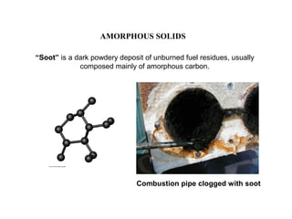 “Soot” is a dark powdery deposit of unburned fuel residues, usually
composed mainly of amorphous carbon.
AMORPHOUS SOLIDS
Combustion pipe clogged with soot
 