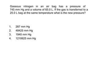 Gaseous nitrogen in an air bag has a pressure of
745 mm Hg and a volume of 65.0 L. If the gas is transferred to a
25.0 L bag at the same temperature what is the new pressure?
1. 287 mm Hg
2. 48425 mm Hg
3. 1940 mm Hg
4. 1210625 mm Hg
 