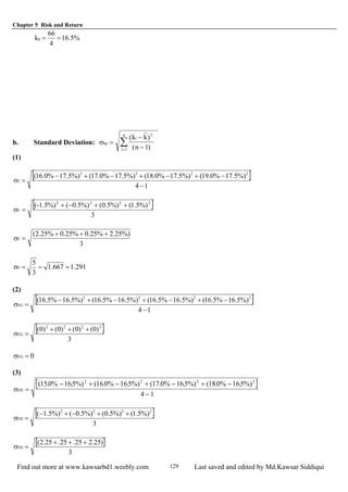 Chapter 5 Risk and Return
Find out more at www.kawsarbd1.weebly.com Last saved and edited by Md.Kawsar Siddiqui129
%5.16
4
66
kp ==
b. Standard Deviation: σkp
i
i
n
k k
n
=
−
−=
∑
( )
( )
2
1 1
(1)
[ ]
14
%)5.17%0.19(%)5.17%0.18(%)5.17%0.17(%)5.17%0.16( 2222
F
−
−+−+−+−
=σ
[ ]
3
%)5.1(%)5.0(%)5.0(%)-1.5( 2222
F
++−+
=σ
3
%)25.2%25.0%25.0%25.2(
F
+++
=σ
291.1667.1
3
5
F ===σ
(2)
[ ]
14
%)5.16%5.16(%)5.16%5.16(%)5.16%5.16(%)5.16%5.16( 2222
FG
−
−+−+−+−
=σ
[ ]
3
)0()0()0()0( 2222
FG
+++
=σ
0FG =σ
(3)
[ ]σFH =
− + − + − + −
−
( . . ( . . ( . . ( . .150% 165%) 160% 165%) 17 0% 165%) 180% 165%)
4 1
2 2 2 2
[ ]
3
%)5.1(%)5.0(%)5.0(%)5.1( 2222
FH
++−+−
=σ
[ ]
3
)25.225.25.25.2(
FH
+++
=σ
 