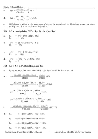 Chapter 5 Risk and Return
Find out more at www.kawsarbd1.weebly.com Last saved and edited by Md.Kawsar Siddiqui134
c. 1818.1
%11
%13
%5%16
%5%18
Beta ==
−
−
=
d. 3636.1
%11
%15
%5%16
%5%20
Beta ==
−
−
=
e. If Katherine is willing to take a maximum of average risk then she will be able to have an expected return
of only 16%. (k = 5% + 1.0(16% - 5%) = 16 %.)
5-24 LG 6: Manipulating CAPM: kj = RF + [bj x (km - RF)]
a. kj = 8% + [0.90 x (12% - 8%)]
kj = 11.6%
b. 15% = RF + [1.25 x (14% - RF)]
RF = 10%
c. 16% = 9% + [1.10 x (km - 9%)]
km = 15.36%
d. 15% = 10% + [bj x (12.5% - 10%)
bj = 2
5-25 LG 1, 3, 5, 6: Portfolio Return and Beta
a. bp = (.20)(.80)+(.35)(.95)+(.30)(1.50)+(.15)(1.25) = .16+.3325+.45+.1875=1.13
b. %8
000,20$
600,1$
000,20$
600,1$)000,20$000,20($
kA ==
+−
=
%86.6
000,35$
400,2$
000,35$
400,1$)000,35$000,36($
kB ==
+−
=
%15
000,30$
500,4$
000,30$
0)000,30$500,34($
kC ==
+−
=
%5.12
000,15$
875,1$
000,15$
375$)000,15$500,16($
kD ==
+−
=
c. %375.10
000,100$
375,10$
000,100$
375,3$)000,100$000,107($
kP ==
+−
=
d. kA = 4% + [0.80 x (10% - 4%)] = 8.8%
kB = 4% + [0.95 x (10% - 4%)] = 9.7%
kC = 4% + [1.50 x (10% - 4%)] = 13.0%
kD = 4% + [1.25 x (10% - 4%)] = 11.5%
 