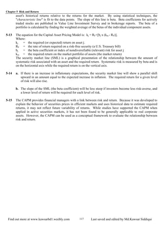 Chapter 5 Risk and Return
Find out more at www.kawsarbd1.weebly.com Last saved and edited by Md.Kawsar Siddiqui117
asset's historical returns relative to the returns for the market. By using statistical techniques, the
"characteristic line" is fit to the data points. The slope of this line is beta. Beta coefficients for actively
traded stocks are published in Value Line Investment Survey and in brokerage reports. The beta of a
portfolio is calculated by finding the weighted average of the betas of the individual component assets.
5-13 The equation for the Capital Asset Pricing Model is: kj = RF+[bj x (km - RF)],
Where:
kj = the required (or expected) return on asset j.
RF = the rate of return required on a risk-free security (a U.S. Treasury bill)
bj = the beta coefficient or index of nondiversifiable (relevant) risk for asset j
km = the required return on the market portfolio of assets (the market return)
The security market line (SML) is a graphical presentation of the relationship between the amount of
systematic risk associated with an asset and the required return. Systematic risk is measured by beta and is
on the horizontal axis while the required return is on the vertical axis.
5-14 a. If there is an increase in inflationary expectations, the security market line will show a parallel shift
upward in an amount equal to the expected increase in inflation. The required return for a given level
of risk will also rise.
b. The slope of the SML (the beta coefficient) will be less steep if investors become less risk-averse, and
a lower level of return will be required for each level of risk.
5-15 The CAPM provides financial managers with a link between risk and return. Because it was developed to
explain the behavior of securities prices in efficient markets and uses historical data to estimate required
returns, it may not reflect future variability of returns. While studies have supported the CAPM when
applied in active securities markets, it has not been found to be generally applicable to real corporate
assets. However, the CAPM can be used as a conceptual framework to evaluate the relationship between
risk and return.
 