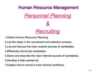 Human Resource ManagementHuman Resource Management
Personnel Planning
&
Recruiting
1.1.Define Human Resource Planning.Define Human Resource Planning.
2.2.List the steps in the recruitment and selection process.List the steps in the recruitment and selection process.
3.3.List and discuss the main outside sources of candidates.List and discuss the main outside sources of candidates.
4.4.Effectively recruit job candidates.Effectively recruit job candidates.
5.5.Name and describe the main internal sources of candidates.Name and describe the main internal sources of candidates.
6.6.Develop a help wanted ad.Develop a help wanted ad.
7.7.Explain how to recruit a more diverse workforce.Explain how to recruit a more diverse workforce.
5–1
 