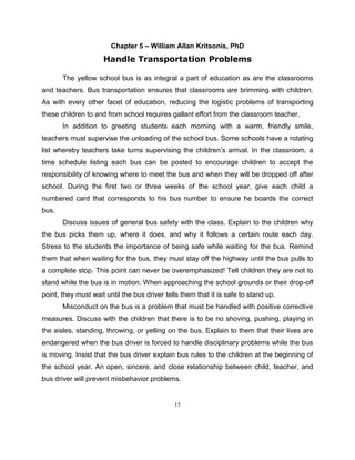 15
Chapter 5 – William Allan Kritsonis, PhD
Handle Transportation Problems
The yellow school bus is as integral a part of education as are the classrooms
and teachers. Bus transportation ensures that classrooms are brimming with children.
As with every other facet of education, reducing the logistic problems of transporting
these children to and from school requires gallant effort from the classroom teacher.
In addition to greeting students each morning with a warm, friendly smile,
teachers must supervise the unloading of the school bus. Some schools have a rotating
list whereby teachers take turns supervising the children’s arrival. In the classroom, a
time schedule listing each bus can be posted to encourage children to accept the
responsibility of knowing where to meet the bus and when they will be dropped off after
school. During the first two or three weeks of the school year, give each child a
numbered card that corresponds to his bus number to ensure he boards the correct
bus.
Discuss issues of general bus safety with the class. Explain to the children why
the bus picks them up, where it does, and why it follows a certain route each day.
Stress to the students the importance of being safe while waiting for the bus. Remind
them that when waiting for the bus, they must stay off the highway until the bus pulls to
a complete stop. This point can never be overemphasized! Tell children they are not to
stand while the bus is in motion. When approaching the school grounds or their drop-off
point, they must wait until the bus driver tells them that it is safe to stand up.
Misconduct on the bus is a problem that must be handled with positive corrective
measures. Discuss with the children that there is to be no shoving, pushing, playing in
the aisles, standing, throwing, or yelling on the bus. Explain to them that their lives are
endangered when the bus driver is forced to handle disciplinary problems while the bus
is moving. Insist that the bus driver explain bus rules to the children at the beginning of
the school year. An open, sincere, and close relationship between child, teacher, and
bus driver will prevent misbehavior problems.
 