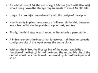 • For a block size of 64, the use of eight S-boxes (each with 8 inputs)
would bring down the storage requirements to about 16,000 bits.
• Usage of s box injects non-linearity into the design of the cipher.
• Non-linearity implies the absence of a linear relationship between
any subset of bits in the plaintext, cipher text, and key.
• Finally, the third step in each round or iteration is a permutation.
• A P-Box re-orders the inputs that it receives. it diffuses or spreads
contiguous bits of the input across the entire block.
• Without the P-Box, the first b/s bits of the output would be a
function of the first b/s bits of the input, the second b/s bits of the
output would be a function of the second b/s bits of the input and
so on.
 