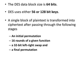 • The DES data block size is 64 bits.
• DES uses either 56 or 128 bit keys.
• A single block of plaintext is transformed into
ciphertext after passing through the following
stages
– An initial permutation
– 16 rounds of a given function
– a 32-bit left-right swap and
– a final permutation
 