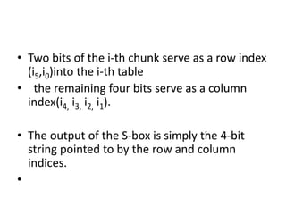• Two bits of the i-th chunk serve as a row index
(i5,i0)into the i-th table
• the remaining four bits serve as a column
index(i4, i3, i2, i1).
• The output of the S-box is simply the 4-bit
string pointed to by the row and column
indices.
•
 
