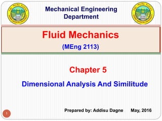 1
Dimensional Analysis And Similitude
Chapter 5
Fluid Mechanics
(MEng 2113)
Mechanical Engineering
Department
Prepared by: Addisu Dagne May, 2016
 
