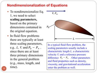  To nondimensionalize Eq.
1, we need to select
scaling parameters,
based on the primary
dimensions contained in
the original equation.
 In fluid flow problems
there are typically at least
three scaling parameters,
e.g., L, V, and ,
since there are at least
three primary dimensions
in the general problem
(e.g., mass, length, and
time).15
Nondimensionalization of Equations
In a typical fluid flow problem, the
scaling parameters usually include a
characteristic length L, a characteristic
velocity V, and a reference pressure
difference . Other parameters
and fluid properties such as density,
viscosity, and gravitational acceleration
enter the problem as well.
 
