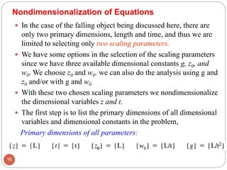  In the case of the falling object being discussed here, there are
only two primary dimensions, length and time, and thus we are
limited to selecting only two scaling parameters.
 We have some options in the selection of the scaling parameters
since we have three available dimensional constants g, z0, and
w0. We choose z0 and w0. we can also do the analysis using g and
z0 and/or with g and w0
 With these two chosen scaling parameters we nondimensionalize
the dimensional variables z and t.
 The first step is to list the primary dimensions of all dimensional
variables and dimensional constants in the problem,
Primary dimensions of all parameters:
16
Nondimensionalization of Equations
 