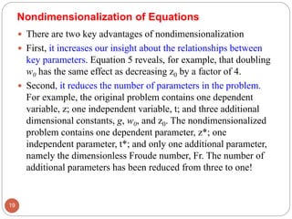  There are two key advantages of nondimensionalization
 First, it increases our insight about the relationships between
key parameters. Equation 5 reveals, for example, that doubling
w0 has the same effect as decreasing z0 by a factor of 4.
 Second, it reduces the number of parameters in the problem.
For example, the original problem contains one dependent
variable, z; one independent variable, t; and three additional
dimensional constants, g, w0, and z0. The nondimensionalized
problem contains one dependent parameter, z*; one
independent parameter, t*; and only one additional parameter,
namely the dimensionless Froude number, Fr. The number of
additional parameters has been reduced from three to one!
19
Nondimensionalization of Equations
 
