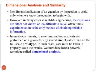 Dimensional Analysis and Similarity
 Nondimensionalization of an equation by inspection is useful
only when we know the equation to begin with.
 However, in many cases in real-life engineering, the equations
are either not known or too difficult to solve; often times
experimentation is the only method of obtaining reliable
information.
 In most experiments, to save time and money, tests are
performed on a geometrically scaled model, rather than on the
full-scale prototype. In such cases, care must be taken to
properly scale the results. We introduce here a powerful
technique called dimensional analysis.
20
 