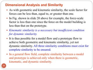  As with geometric and kinematic similarity, the scale factor for
forces can be less than, equal to, or greater than one.
 In Fig. shown in slide 20 above for example, the force-scale
factor is less than one since the force on the model building is
less than that on the prototype.
 Kinematic similarity is a necessary but insufficient condition
for dynamic similarity.
 It is thus possible for a model flow and a prototype flow to
achieve both geometric and kinematic similarity, yet not
dynamic similarity. All three similarity conditions must exist for
complete similarity to be ensured.
 In a general flow field, complete similarity between a model
and prototype is achieved only when there is geometric,
kinematic, and dynamic similarity.
24
Dimensional Analysis and Similarity
 