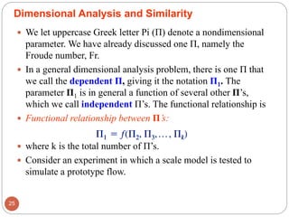  We let uppercase Greek letter Pi (Π) denote a nondimensional
parameter. We have already discussed one Π, namely the
Froude number, Fr.
 In a general dimensional analysis problem, there is one Π that
we call the dependent Π, giving it the notation Π1. The
parameter Π1 is in general a function of several other Π’s,
which we call independent Π’s. The functional relationship is
 Functional relationship between Π’s:
 where k is the total number of Π’s.
 Consider an experiment in which a scale model is tested to
simulate a prototype flow.
25
Dimensional Analysis and Similarity
 