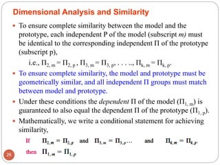  To ensure complete similarity between the model and the
prototype, each independent P of the model (subscript m) must
be identical to the corresponding independent Π of the prototype
(subscript p),
i.e., Π2, m = Π2, p , Π3, m = Π3, p, . . . .., Πk, m = Πk, p.
 To ensure complete similarity, the model and prototype must be
geometrically similar, and all independent Π groups must match
between model and prototype.
 Under these conditions the dependent Π of the model (Π1, m) is
guaranteed to also equal the dependent Π of the prototype (Π1, p).
 Mathematically, we write a conditional statement for achieving
similarity,
26
Dimensional Analysis and Similarity
 