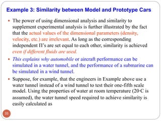  The power of using dimensional analysis and similarity to
supplement experimental analysis is further illustrated by the fact
that the actual values of the dimensional parameters (density,
velocity, etc.) are irrelevant. As long as the corresponding
independent Π’s are set equal to each other, similarity is achieved
even if different fluids are used.
 This explains why automobile or aircraft performance can be
simulated in a water tunnel, and the performance of a submarine can
be simulated in a wind tunnel.
 Suppose, for example, that the engineers in Example above use a
water tunnel instead of a wind tunnel to test their one-fifth scale
model. Using the properties of water at room temperature (20°C is
assumed), the water tunnel speed required to achieve similarity is
easily calculated as
33
Example 3: Similarity between Model and Prototype Cars
 