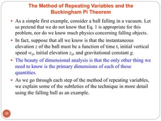  As a simple first example, consider a ball falling in a vacuum. Let
us pretend that we do not know that Eq. 1 is appropriate for this
problem, nor do we know much physics concerning falling objects.
 In fact, suppose that all we know is that the instantaneous
elevation z of the ball must be a function of time t, initial vertical
speed w0, initial elevation z0, and gravitational constant g.
 The beauty of dimensional analysis is that the only other thing we
need to know is the primary dimensions of each of these
quantities.
 As we go through each step of the method of repeating variables,
we explain some of the subtleties of the technique in more detail
using the falling ball as an example.
39
The Method of Repeating Variables and the
Buckingham Pi Theorem
 