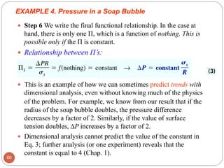  Step 6 We write the final functional relationship. In the case at
hand, there is only one Π, which is a function of nothing. This is
possible only if the Π is constant.
 Relationship between Π’s:
 This is an example of how we can sometimes predict trends with
dimensional analysis, even without knowing much of the physics
of the problem. For example, we know from our result that if the
radius of the soap bubble doubles, the pressure difference
decreases by a factor of 2. Similarly, if the value of surface
tension doubles, ∆P increases by a factor of 2.
 Dimensional analysis cannot predict the value of the constant in
Eq. 3; further analysis (or one experiment) reveals that the
constant is equal to 4 (Chap. 1).
60
EXAMPLE 4. Pressure in a Soap Bubble
 
