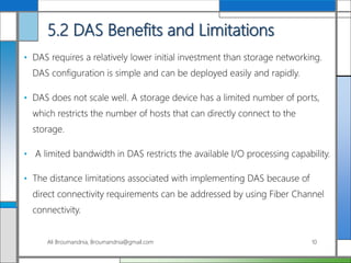5.2 DAS Benefits and Limitations
• DAS requires a relatively lower initial investment than storage networking.
DAS configuration is simple and can be deployed easily and rapidly.
• DAS does not scale well. A storage device has a limited number of ports,
which restricts the number of hosts that can directly connect to the
storage.
• A limited bandwidth in DAS restricts the available I/O processing capability.
• The distance limitations associated with implementing DAS because of
direct connectivity requirements can be addressed by using Fiber Channel
connectivity.
Ali Broumandnia, Broumandnia@gmail.com 10
 