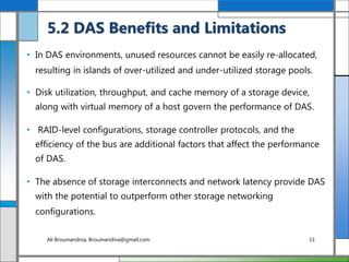 • In DAS environments, unused resources cannot be easily re-allocated,
resulting in islands of over-utilized and under-utilized storage pools.
• Disk utilization, throughput, and cache memory of a storage device,
along with virtual memory of a host govern the performance of DAS.
• RAID-level configurations, storage controller protocols, and the
efficiency of the bus are additional factors that affect the performance
of DAS.
• The absence of storage interconnects and network latency provide DAS
with the potential to outperform other storage networking
configurations.
5.2 DAS Benefits and Limitations
Ali Broumandnia, Broumandnia@gmail.com 11
 