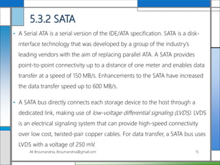 5.3.2 SATA
• A Serial ATA is a serial version of the IDE/ATA specification. SATA is a disk-
interface technology that was developed by a group of the industry’s
leading vendors with the aim of replacing parallel ATA. A SATA provides
point-to-point connectivity up to a distance of one meter and enables data
transfer at a speed of 150 MB/s. Enhancements to the SATA have increased
the data transfer speed up to 600 MB/s.
• A SATA bus directly connects each storage device to the host through a
dedicated link, making use of low-voltage differential signaling (LVDS). LVDS
is an electrical signaling system that can provide high-speed connectivity
over low cost, twisted-pair copper cables. For data transfer, a SATA bus uses
LVDS with a voltage of 250 mV.
Ali Broumandnia, Broumandnia@gmail.com 15
 