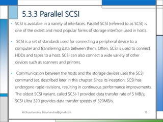 5.3.3 Parallel SCSI
• SCSI is available in a variety of interfaces. Parallel SCSI (referred to as SCSI) is
one of the oldest and most popular forms of storage interface used in hosts.
• SCSI is a set of standards used for connecting a peripheral device to a
computer and transferring data between them. Often, SCSI is used to connect
HDDs and tapes to a host. SCSI can also connect a wide variety of other
devices such as scanners and printers.
• Communication between the hosts and the storage devices uses the SCSI
command set, described later in this chapter. Since its inception, SCSI has
undergone rapid revisions, resulting in continuous performance improvements.
The oldest SCSI variant, called SCSI-1 provided data transfer rate of 5 MB/s;
SCSI Ultra 320 provides data transfer speeds of 320MB/s.
Ali Broumandnia, Broumandnia@gmail.com 16
 