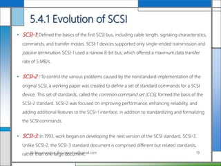 5.4.1 Evolution of SCSI
• SCSI-1: Defined the basics of the first SCSI bus, including cable length, signaling characteristics,
commands, and transfer modes. SCSI-1 devices supported only single-ended transmission and
passive termination. SCSI-1 used a narrow 8-bit bus, which offered a maximum data transfer
rate of 5 MB/s.
• SCSI-2 : To control the various problems caused by the nonstandard implementation of the
original SCSI, a working paper was created to define a set of standard commands for a SCSI
device. This set of standards, called the common command set (CCS), formed the basis of the
SCSI-2 standard. SCSI-2 was focused on improving performance, enhancing reliability, and
adding additional features to the SCSI-1 interface, in addition to standardizing and formalizing
the SCSI commands.
• SCSI-3: In 1993, work began on developing the next version of the SCSI standard, SCSI-3.
Unlike SCSI-2, the SCSI-3 standard document is comprised different but related standards,
rather than one large document.Ali Broumandnia, Broumandnia@gmail.com 19
 