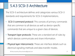 5.4.3 SCSI-3 Architecture
The SCSI-3 architecture defines and categorizes various SCSI-3
standards and requirements for SCSI-3 implementations.
• SCSI-3 command protocol: This consists of primary commands
that are common to all devices as well as device-specific
commands that are unique to a given class of devices.
• Transport layer protocols: These are a standard set of rules by
which devices communicate and share information.
• Physical layer interconnects: These are interface details such as
electrical signaling methods and data transfer modes.
Ali Broumandnia, Broumandnia@gmail.com 21
 