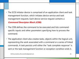 • The SCSI initiator device is comprised of an application client and task
management function, which initiates device service and task
management requests. Each device service request contains a
Command Descriptor Block (CDB).
• The CDB defines the command to be executed and lists command-
specific inputs and other parameters specifying how to process the
command.
• The application client also creates tasks, objects within the logical unit,
representing the work associated with a command or a series of linked
commands. A task persists until either the “task complete response” is
sent or the task management function or exception condition ends it.
Ali Broumandnia, Broumandnia@gmail.com 26
 
