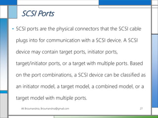 SCSI Ports
• SCSI ports are the physical connectors that the SCSI cable
plugs into for communication with a SCSI device. A SCSI
device may contain target ports, initiator ports,
target/initiator ports, or a target with multiple ports. Based
on the port combinations, a SCSI device can be classified as
an initiator model, a target model, a combined model, or a
target model with multiple ports.
Ali Broumandnia, Broumandnia@gmail.com 27
 